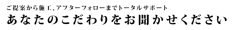 ご提案から施工、アフターフォローまでトータルサポート   あなたのこだわりをお聞かせください